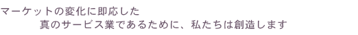 マーケットの変化に即応した真のサービス業であるために、私たちは創造します